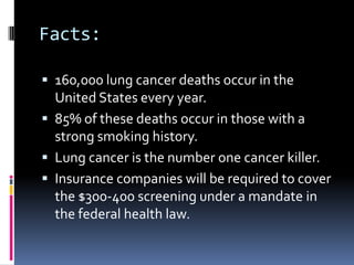 Facts:
 160,000 lung cancer deaths occur in the
United States every year.
 85% of these deaths occur in those with a
strong smoking history.
 Lung cancer is the number one cancer killer.
 Insurance companies will be required to cover
the $300-400 screening under a mandate in
the federal health law.
 