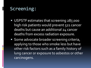 Screening:
 USPSTF estimates that screening 287,000
high risk patients would prevent 521 cancer
deaths but cause an additional 24 cancer
deaths from excess radiation exposure.
 Some advocate broader screening criteria,
applying to those who smoke less but have
other risk factors such as a family history of
lung cancer or exposure to asbestos or other
carcinogens.
 