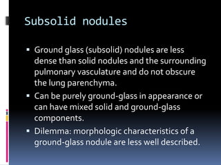 Subsolid nodules
 Ground glass (subsolid) nodules are less
dense than solid nodules and the surrounding
pulmonary vasculature and do not obscure
the lung parenchyma.
 Can be purely ground-glass in appearance or
can have mixed solid and ground-glass
components.
 Dilemma: morphologic characteristics of a
ground-glass nodule are less well described.
 