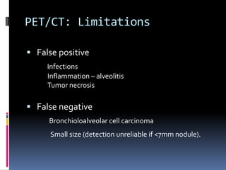 PET/CT: Limitations
 False positive
Infections
Inflammation – alveolitis
Tumor necrosis
 False negative
Bronchioloalveolar cell carcinoma
Small size (detection unreliable if <7mm nodule).
 