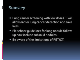 Summary
 Lung cancer screening with low dose CT will
allow earlier lung cancer detection and save
lives.
 Fleischner guidelines for lung nodule follow
up now include subsolid nodules.
 Be aware of the limitations of PET/CT.
 