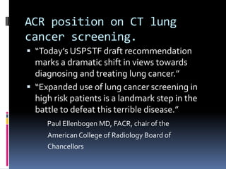 ACR position on CT lung
cancer screening.
 “Today’s USPSTF draft recommendation
marks a dramatic shift in views towards
diagnosing and treating lung cancer.”
 “Expanded use of lung cancer screening in
high risk patients is a landmark step in the
battle to defeat this terrible disease.”
Paul Ellenbogen MD, FACR, chair of the
American College of Radiology Board of
Chancellors
 