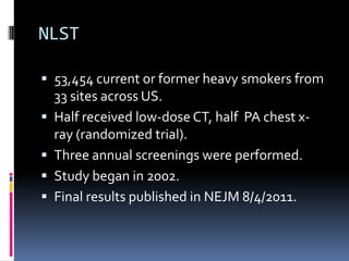 NLST
 53,454 current or former heavy smokers from
33 sites across US.
 Half received low-dose CT, half PA chest x-
ray (randomized trial).
 Three annual screenings were performed.
 Study began in 2002.
 Final results published in NEJM 8/4/2011.
 