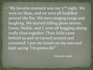  “My favorite moment was our 2nd night. We
were on Shaw, and we were all huddled
around the fire. We were singing songs and
laughing. We started telling ghost stories.
Gwen, Nickie, and I, were all hugging sitting
really close together. Then Sofia came
behind us and we turned around and
screamed. I put my hands on my ears and
kept saying ‘I’m gonna die’”
 -Hannah Larkin
 