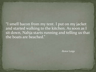 “I smell bacon from my tent. I put on my jacket
and started walking to the kitchen. As soon as I
sit down, Nahja starts running and telling us that
the boats are beached.”
 -Rotor Luigs
 