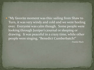  “My favorite moment was this: sailing from Shaw to
Turn, it was very windy and cold and we were heeling
over. Everyone was calm though. Some people were
looking through Juniper’s journal or sleeping or
drawing. It was peaceful in a crazy time, while other
people were singing, “Benedict Cumberbatch!”
-Frankie Black
 