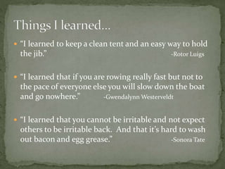  “I learned to keep a clean tent and an easy way to hold
the jib.” -Rotor Luigs
 “I learned that if you are rowing really fast but not to
the pace of everyone else you will slow down the boat
and go nowhere.” -Gwendalynn Westerveldt
 “I learned that you cannot be irritable and not expect
others to be irritable back. And that it’s hard to wash
out bacon and egg grease.” -Sonora Tate
 
