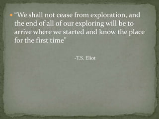  “We shall not cease from exploration, and
the end of all of our exploring will be to
arrive where we started and know the place
for the first time”
-T.S. Eliot
 