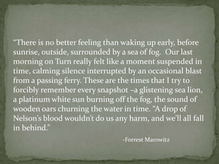 “There is no better feeling than waking up early, before
sunrise, outside, surrounded by a sea of fog. Our last
morning on Turn really felt like a moment suspended in
time, calming silence interrupted by an occasional blast
from a passing ferry. These are the times that I try to
forcibly remember every snapshot –a glistening sea lion,
a platinum white sun burning off the fog, the sound of
wooden oars churning the water in time. “A drop of
Nelson’s blood wouldn’t do us any harm, and we’ll all fall
in behind.”
-Forrest Marowitz
 
