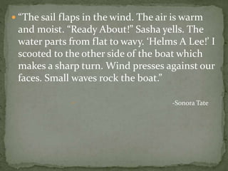  “The sail flaps in the wind. The air is warm
and moist. “Ready About!” Sasha yells. The
water parts from flat to wavy. ‘Helms A Lee!’ I
scooted to the other side of the boat which
makes a sharp turn. Wind presses against our
faces. Small waves rock the boat.”
 -Sonora Tate
 