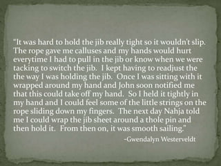 “It was hard to hold the jib really tight so it wouldn’t slip.
The rope gave me calluses and my hands would hurt
everytime I had to pull in the jib or know when we were
tacking to switch the jib. I kept having to readjust the
the way I was holding the jib. Once I was sitting with it
wrapped around my hand and John soon notified me
that this could take off my hand. So I held it tightly in
my hand and I could feel some of the little strings on the
rope sliding down my fingers. The next day Nahja told
me I could wrap the jib sheet around a thole pin and
then hold it. From then on, it was smooth sailing.”
-Gwendalyn Westerveldt
 