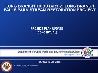 A Fairfax County, VA, publication
Department of Public Works and Environmental Services
Working for You!
LONG BRANCH TRIBUTARY @ LONG BRANCH
FALLS PARK STREAM RESTORATION PROJECT
PROJECT PLAN UPDATE
(CONCEPTUAL)
JANUARY 20, 2016
 