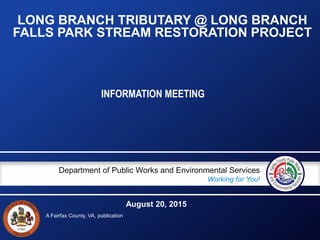 A Fairfax County, VA, publication
Department of Public Works and Environmental Services
Working for You!
LONG BRANCH TRIBUTARY @ LONG BRANCH
FALLS PARK STREAM RESTORATION PROJECT
INFORMATION MEETING
August 20, 2015
 