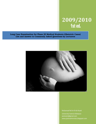 2009/2010
                                                   2009

Long Case Examination for Phase III Medical Students (Obstetric Cases)
     List and Answer to Commonly Asked Questions by Lecturers




                                                   Muhamad Na’im B Ab Razak
                                                   University Science Malaysia
                                                   jacknaim@gmail.com
                                                   www.jacknaimsnotes.blogspot.com
 