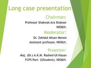 Long case presentation
Chairman:
Professor Shakwat Ara Shakoor
NIO&H.
Moderator:
Dr. Zahidul Ahsan Menon
Assistant professor, NIO&H.
Presenter:
Maj. (Dr.) A.K.M. Rashed-Ul-Hasan
FCPS Part- 2(Student), NIO&H.
 