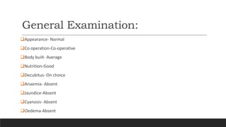 General Examination:
Appearance- Normal
Co operation-Co-operative
Body built- Average
Nutrition-Good
Decubitus- On choice
Anaemia- Absent
Jaundice-Absent
Cyanosis- Absent
Oedema-Absent
 