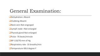 General Examination:
Dehydration: Absent
Clubbing-Absent
Neck vein-Not engorged
Lymph node –Not enlarged
Thyroid gland-Not enlarged
Pulse -76 beats/minute
BP-110/70 mm of Hg
Respiratory rate- 16 breaths/min
Temperature-98.6 degree F
 