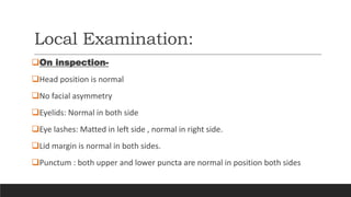 Local Examination:
On inspection-
Head position is normal
No facial asymmetry
Eyelids: Normal in both side
Eye lashes: Matted in left side , normal in right side.
Lid margin is normal in both sides.
Punctum : both upper and lower puncta are normal in position both sides
 