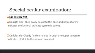 Special ocular examination:
Sac patency test-
On right side- Fluid easily pass into the nose and naso-pharynx
indicates the lacrimal drainage system is patent.
On left side- Cloudy fluid come out through the upper punctum
indicates block into the nasolacrimal duct.
 