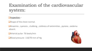 Examination of the cardiovascular
system:
Inspection –
Shape of the chest-normal.
Anaemia , cyanosis , clubbing , coldness of extremities , pyrexia , oedema
absent.
Arterial pulse- 76 beats/min
Blood pressure- 110/70 mm of Hg
 