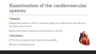 Examination of the cardiovascular
system:
Palpation-
 Apex beat-present in left 5th intercostal space just medial to the mid clavicular
line.There was no thrill.
Percussion-area of superficial cardiac dullness normal.
Auscultation-
 The first and second heart sounds were audible .
There is no added sound.
 