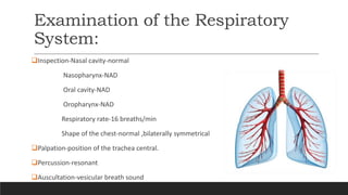 Examination of the Respiratory
System:
Inspection-Nasal cavity-normal
Nasopharynx-NAD
Oral cavity-NAD
Oropharynx-NAD
Respiratory rate-16 breaths/min
Shape of the chest-normal ,bilaterally symmetrical
Palpation-position of the trachea central.
Percussion-resonant
Auscultation-vesicular breath sound
 