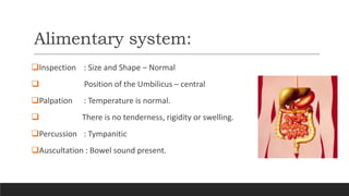 Alimentary system:
Inspection : Size and Shape – Normal
 Position of the Umbilicus – central
Palpation : Temperature is normal.
 There is no tenderness, rigidity or swelling.
Percussion : Tympanitic
Auscultation : Bowel sound present.
 
