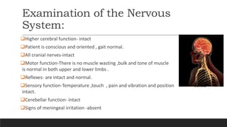 Examination of the Nervous
System:
Higher cerebral function- intact
Patient is conscious and oriented , gait normal.
All cranial nerves-intact
Motor function-There is no muscle wasting ,bulk and tone of muscle
is normal in both upper and lower limbs .
Reflexes- are intact and normal.
Sensory function-Temperature ,touch , pain and vibration and position sense
intact.
Cerebellar function- intact
Signs of meningeal irritation -absent
 