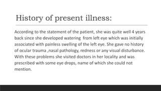 History of present illness:
According to the statement of the patient, she was quite well 4 years
back since she developed watering from left eye which was initially
associated with painless swelling of the left eye. She gave no history
of ocular trauma ,nasal pathology, redness or any visual disturbance.
With these problems she visited doctors in her locality and was
prescribed with some eye drops, name of which she could not
mention.
 