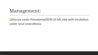 Management:
Dacryo-cysto-rhinostomy(DCR) of left side with intubation
under local anaesthesia.
 