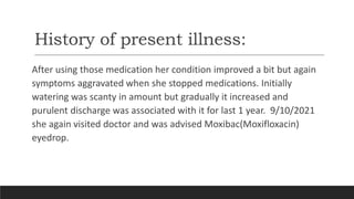 History of present illness:
After using those medication her condition improved a bit but again
symptoms aggravated when she stopped medications. Initially
watering was scanty in amount but gradually it increased and
purulent discharge was associated with it for last 1 year. 9/10/2021
she again visited doctor and was advised Moxibac(Moxifloxacin)
eyedrop.
 