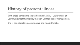 History of present illness:
With these complaints she came into BSMMU , Department of
Community Ophthalmology through OPD for better management.
She is non diabetic , normotensive and non asthmatic.
 