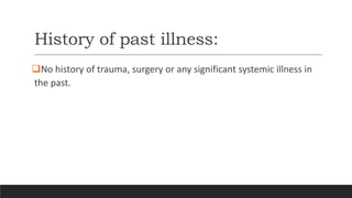History of past illness:
No history of trauma, surgery or any significant systemic illness in
the past.
 