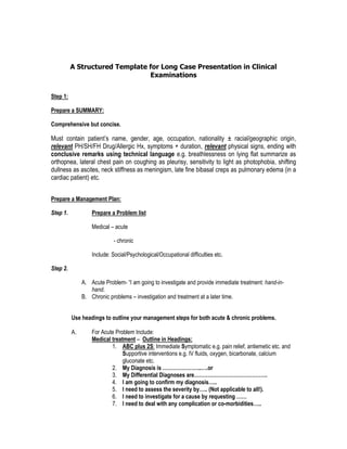 A Structured Template for Long Case Presentation in Clinical Examinations 
Step 1: 
Prepare a SUMMARY: 
Comprehensive but concise. 
Must contain patient’s name, gender, age, occupation, nationality ± racial/geographic origin, relevant PH/SH/FH Drug/Allergic Hx, symptoms + duration, relevant physical signs, ending with conclusive remarks using technical language e.g. breathlessness on lying flat summarize as orthopnea, lateral chest pain on coughing as pleurisy, sensitivity to light as photophobia, shifting dullness as ascites, neck stiffness as meningism, late fine bibasal creps as pulmonary edema (in a cardiac patient) etc. 
Step 2: 
Prepare a Management Plan: 
a. Prepare a Problem list 
Medical – acute 
- chronic 
Include: Social/Psychological/Occupational difficulties etc. 
b. Prepare a narrative 
Acute Problem- “I am going to investigate and provide immediate treatment: hand-in-hand. 
Chronic problems – investigation and treatment at a later time. 
Use headings to outline your management steps for both acute & chronic problems. 
A. For Acute Problem Include: 
Medical treatment – Outline in Headings: 
1. ABC plus 2S: Immediate Symptomatic e.g. pain relief, antiemetic etc. and Supportive interventions e.g. IV fluids, oxygen, bicarbonate, calcium gluconate etc. 
2. My Diagnosis is …………………..….or 
3. My Differential Diagnoses are……………………………………. 
4. I am going to confirm my diagnosis….. 
5. I need to assess the severity by….. (Not applicable to all!).  