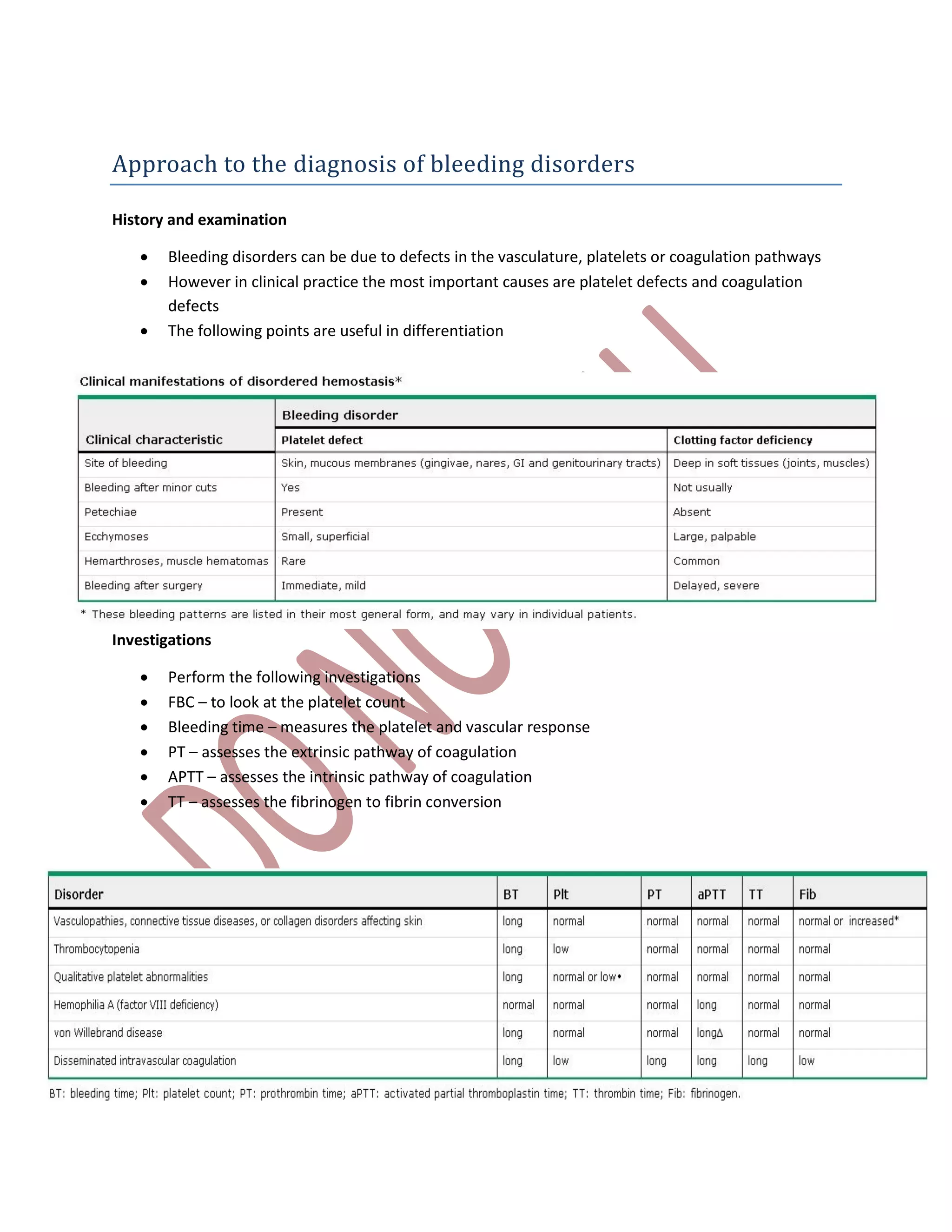 Approach to the diagnosis of bleeding disorders
History and examination
 Bleeding disorders can be due to defects in the vasculature, platelets or coagulation pathways
 However in clinical practice the most important causes are platelet defects and coagulation
defects
 The following points are useful in differentiation
Investigations
 Perform the following investigations
 FBC – to look at the platelet count
 Bleeding time – measures the platelet and vascular response
 PT – assesses the extrinsic pathway of coagulation
 APTT – assesses the intrinsic pathway of coagulation
 TT – assesses the fibrinogen to fibrin conversion
 