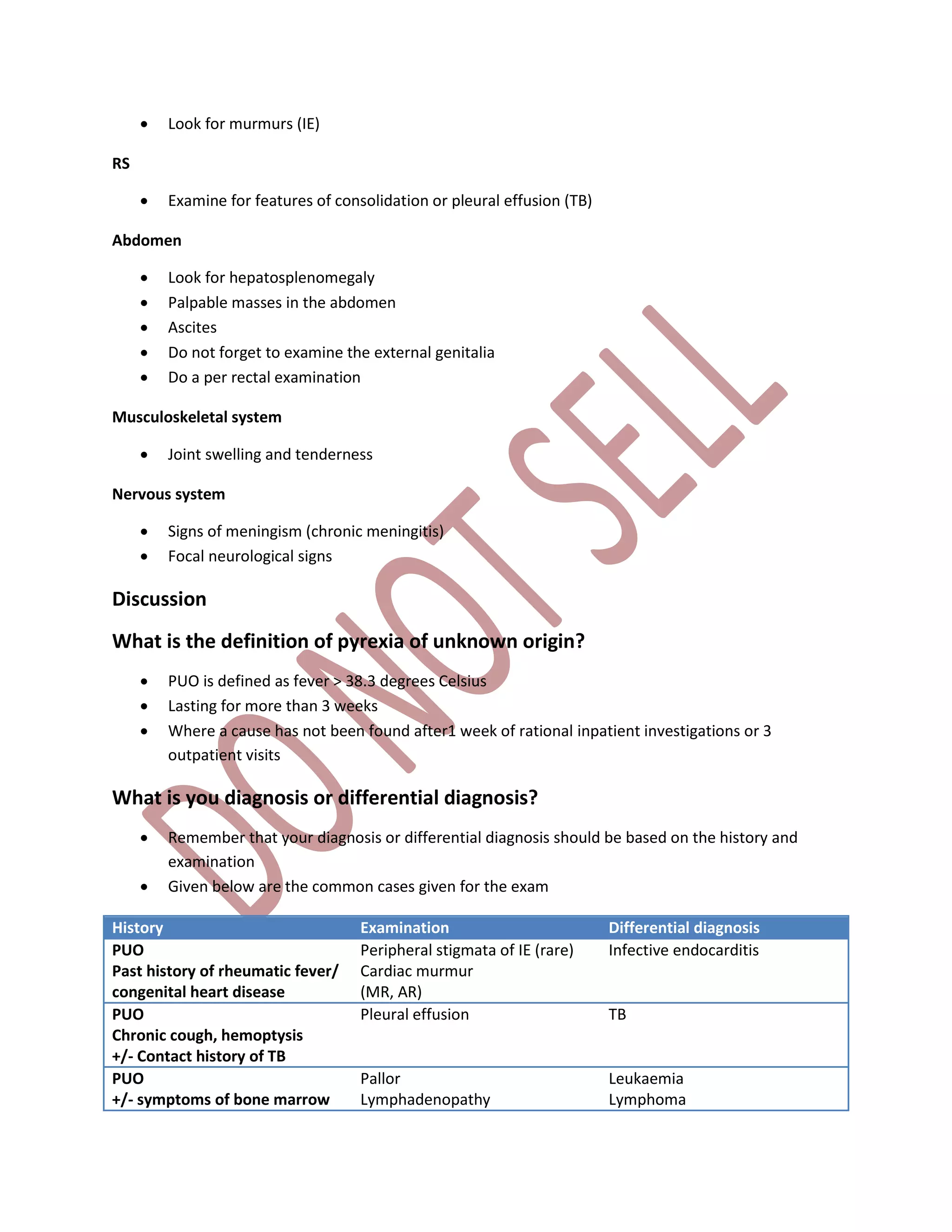  Look for murmurs (IE)
RS
 Examine for features of consolidation or pleural effusion (TB)
Abdomen
 Look for hepatosplenomegaly
 Palpable masses in the abdomen
 Ascites
 Do not forget to examine the external genitalia
 Do a per rectal examination
Musculoskeletal system
 Joint swelling and tenderness
Nervous system
 Signs of meningism (chronic meningitis)
 Focal neurological signs
Discussion
What is the definition of pyrexia of unknown origin?
 PUO is defined as fever > 38.3 degrees Celsius
 Lasting for more than 3 weeks
 Where a cause has not been found after1 week of rational inpatient investigations or 3
outpatient visits
What is you diagnosis or differential diagnosis?
 Remember that your diagnosis or differential diagnosis should be based on the history and
examination
 Given below are the common cases given for the exam
History Examination Differential diagnosis
PUO
Past history of rheumatic fever/
congenital heart disease
Peripheral stigmata of IE (rare)
Cardiac murmur
(MR, AR)
Infective endocarditis
PUO
Chronic cough, hemoptysis
+/- Contact history of TB
Pleural effusion TB
PUO
+/- symptoms of bone marrow
Pallor
Lymphadenopathy
Leukaemia
Lymphoma
 