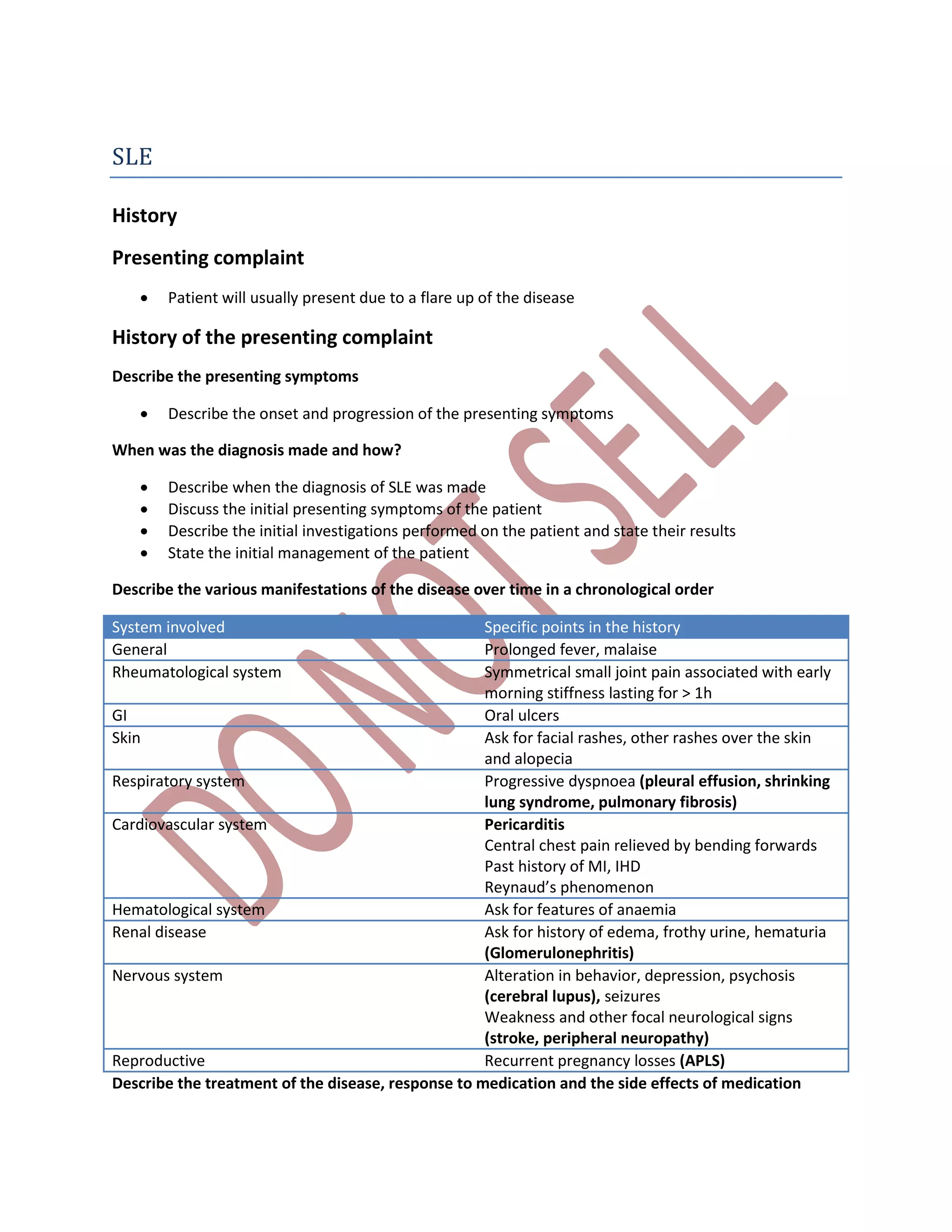 SLE
History
Presenting complaint
 Patient will usually present due to a flare up of the disease
History of the presenting complaint
Describe the presenting symptoms
 Describe the onset and progression of the presenting symptoms
When was the diagnosis made and how?
 Describe when the diagnosis of SLE was made
 Discuss the initial presenting symptoms of the patient
 Describe the initial investigations performed on the patient and state their results
 State the initial management of the patient
Describe the various manifestations of the disease over time in a chronological order
System involved Specific points in the history
General Prolonged fever, malaise
Rheumatological system Symmetrical small joint pain associated with early
morning stiffness lasting for > 1h
GI Oral ulcers
Skin Ask for facial rashes, other rashes over the skin
and alopecia
Respiratory system Progressive dyspnoea (pleural effusion, shrinking
lung syndrome, pulmonary fibrosis)
Cardiovascular system Pericarditis
Central chest pain relieved by bending forwards
Past history of MI, IHD
Reynaud’s phenomenon
Hematological system Ask for features of anaemia
Renal disease Ask for history of edema, frothy urine, hematuria
(Glomerulonephritis)
Nervous system Alteration in behavior, depression, psychosis
(cerebral lupus), seizures
Weakness and other focal neurological signs
(stroke, peripheral neuropathy)
Reproductive Recurrent pregnancy losses (APLS)
Describe the treatment of the disease, response to medication and the side effects of medication
 