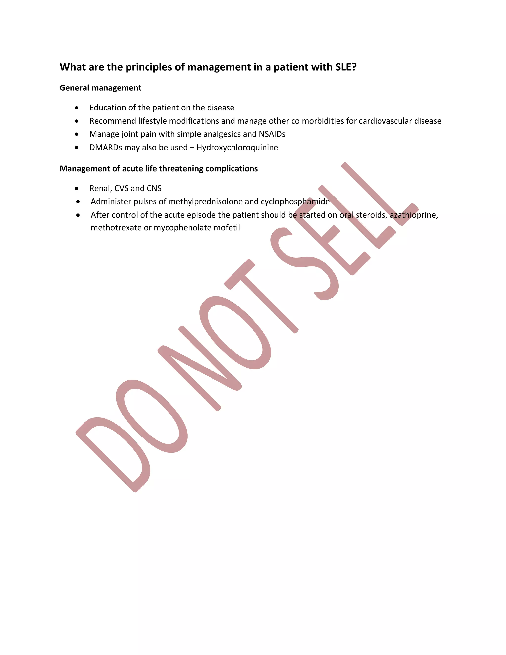 What are the principles of management in a patient with SLE?
General management
 Education of the patient on the disease
 Recommend lifestyle modifications and manage other co morbidities for cardiovascular disease
 Manage joint pain with simple analgesics and NSAIDs
 DMARDs may also be used – Hydroxychloroquinine
Management of acute life threatening complications
 Renal, CVS and CNS
 Administer pulses of methylprednisolone and cyclophosphamide
 After control of the acute episode the patient should be started on oral steroids, azathioprine,
methotrexate or mycophenolate mofetil
 