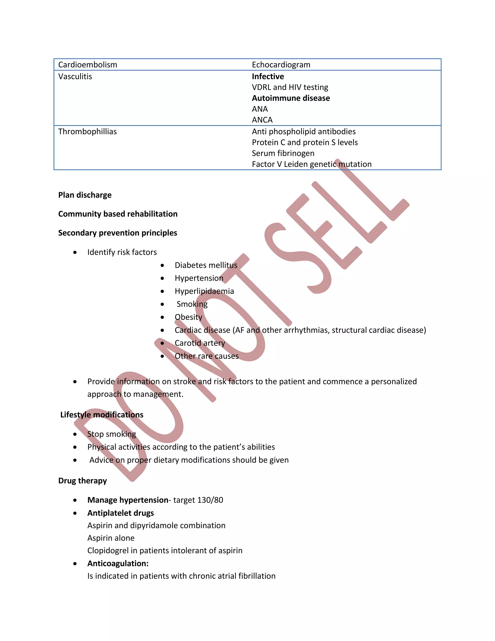 Cardioembolism Echocardiogram
Vasculitis Infective
VDRL and HIV testing
Autoimmune disease
ANA
ANCA
Thrombophillias Anti phospholipid antibodies
Protein C and protein S levels
Serum fibrinogen
Factor V Leiden genetic mutation
Plan discharge
Community based rehabilitation
Secondary prevention principles
 Identify risk factors
 Diabetes mellitus
 Hypertension
 Hyperlipidaemia
 Smoking
 Obesity
 Cardiac disease (AF and other arrhythmias, structural cardiac disease)
 Carotid artery
 Other rare causes
 Provide information on stroke and risk factors to the patient and commence a personalized
approach to management.
Lifestyle modifications
 Stop smoking
 Physical activities according to the patient’s abilities
 Advice on proper dietary modifications should be given
Drug therapy
 Manage hypertension- target 130/80
 Antiplatelet drugs
Aspirin and dipyridamole combination
Aspirin alone
Clopidogrel in patients intolerant of aspirin
 Anticoagulation:
Is indicated in patients with chronic atrial fibrillation
 