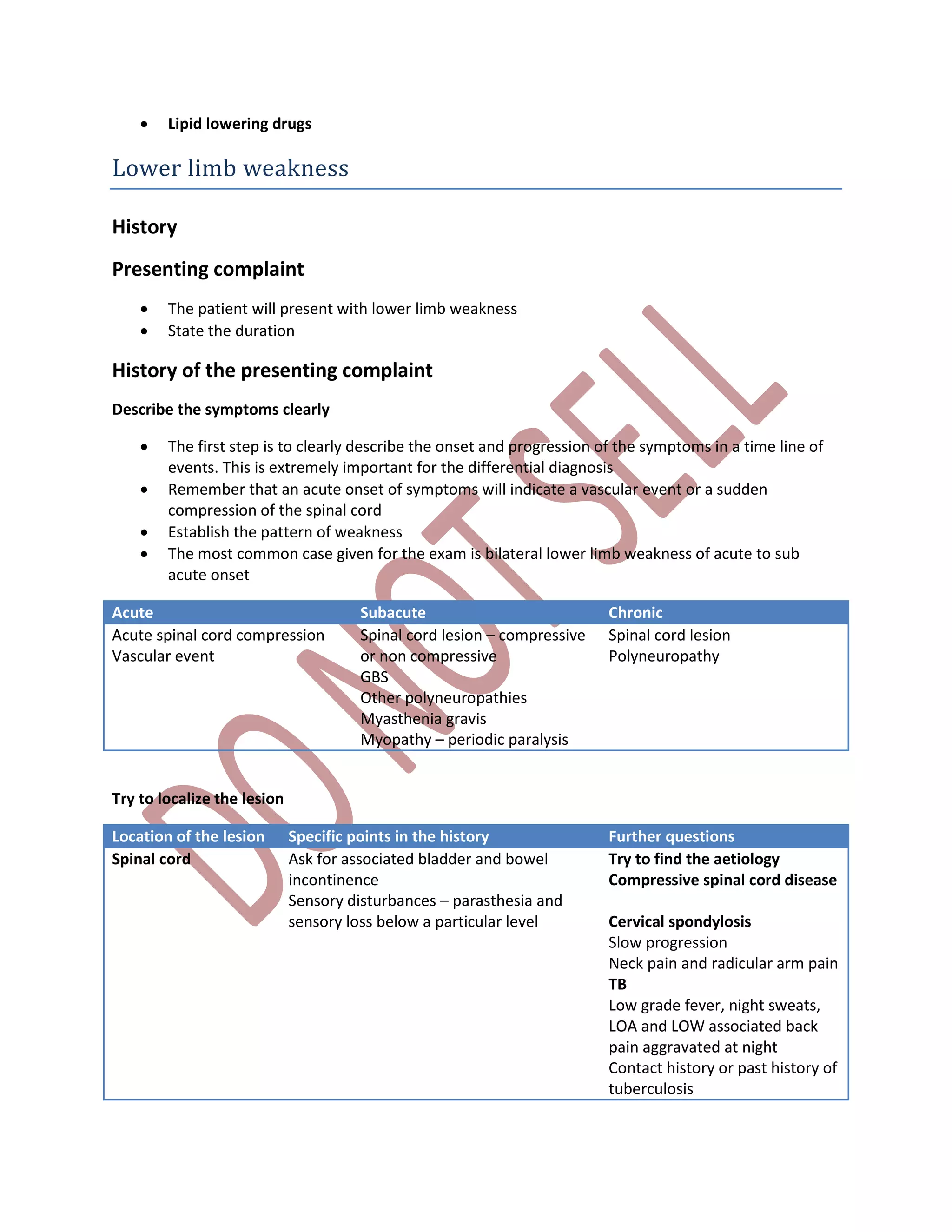  Lipid lowering drugs
Lower limb weakness
History
Presenting complaint
 The patient will present with lower limb weakness
 State the duration
History of the presenting complaint
Describe the symptoms clearly
 The first step is to clearly describe the onset and progression of the symptoms in a time line of
events. This is extremely important for the differential diagnosis
 Remember that an acute onset of symptoms will indicate a vascular event or a sudden
compression of the spinal cord
 Establish the pattern of weakness
 The most common case given for the exam is bilateral lower limb weakness of acute to sub
acute onset
Acute Subacute Chronic
Acute spinal cord compression
Vascular event
Spinal cord lesion – compressive
or non compressive
GBS
Other polyneuropathies
Myasthenia gravis
Myopathy – periodic paralysis
Spinal cord lesion
Polyneuropathy
Try to localize the lesion
Location of the lesion Specific points in the history Further questions
Spinal cord Ask for associated bladder and bowel
incontinence
Sensory disturbances – parasthesia and
sensory loss below a particular level
Try to find the aetiology
Compressive spinal cord disease
Cervical spondylosis
Slow progression
Neck pain and radicular arm pain
TB
Low grade fever, night sweats,
LOA and LOW associated back
pain aggravated at night
Contact history or past history of
tuberculosis
 