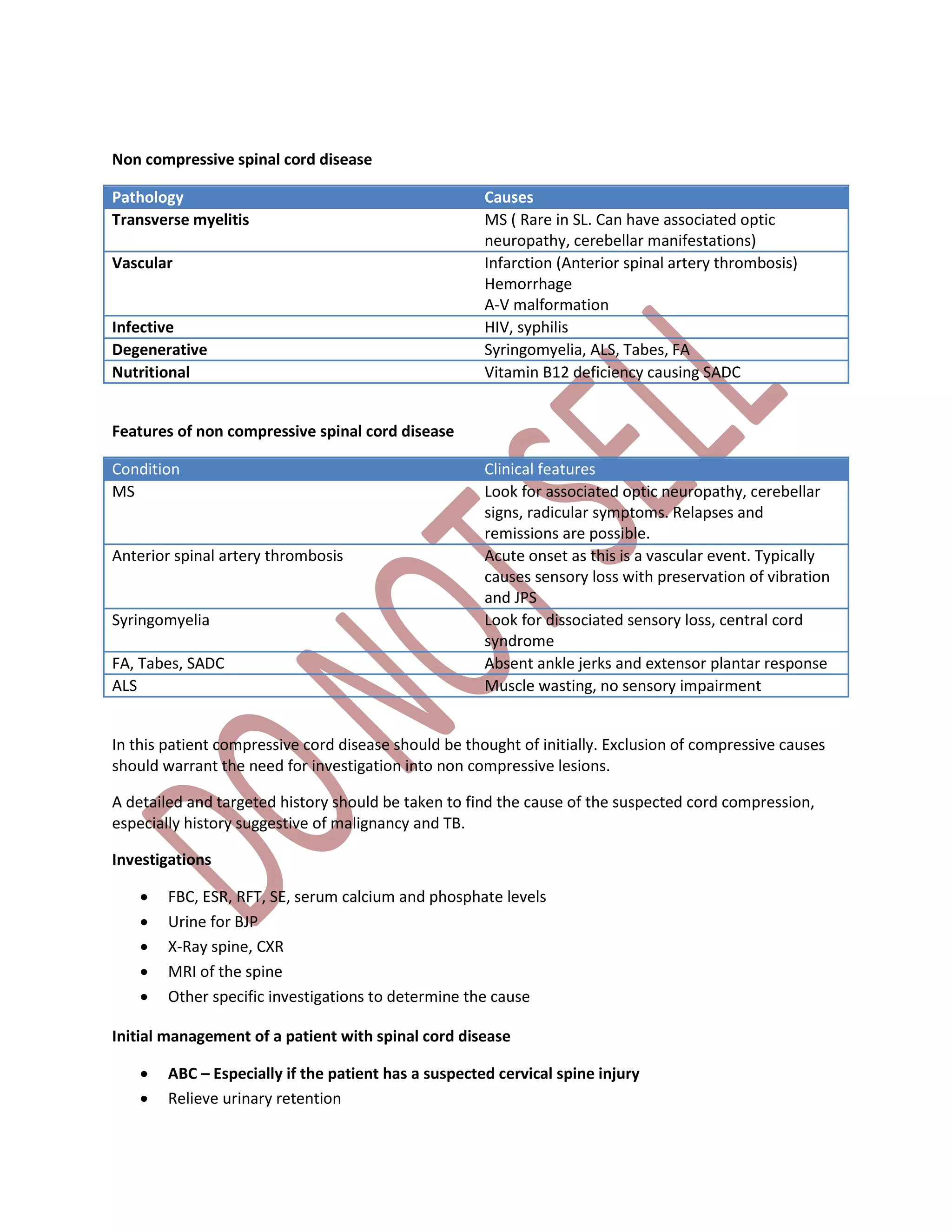 Non compressive spinal cord disease
Pathology Causes
Transverse myelitis MS ( Rare in SL. Can have associated optic
neuropathy, cerebellar manifestations)
Vascular Infarction (Anterior spinal artery thrombosis)
Hemorrhage
A-V malformation
Infective HIV, syphilis
Degenerative Syringomyelia, ALS, Tabes, FA
Nutritional Vitamin B12 deficiency causing SADC
Features of non compressive spinal cord disease
Condition Clinical features
MS Look for associated optic neuropathy, cerebellar
signs, radicular symptoms. Relapses and
remissions are possible.
Anterior spinal artery thrombosis Acute onset as this is a vascular event. Typically
causes sensory loss with preservation of vibration
and JPS
Syringomyelia Look for dissociated sensory loss, central cord
syndrome
FA, Tabes, SADC Absent ankle jerks and extensor plantar response
ALS Muscle wasting, no sensory impairment
In this patient compressive cord disease should be thought of initially. Exclusion of compressive causes
should warrant the need for investigation into non compressive lesions.
A detailed and targeted history should be taken to find the cause of the suspected cord compression,
especially history suggestive of malignancy and TB.
Investigations
 FBC, ESR, RFT, SE, serum calcium and phosphate levels
 Urine for BJP
 X-Ray spine, CXR
 MRI of the spine
 Other specific investigations to determine the cause
Initial management of a patient with spinal cord disease
 ABC – Especially if the patient has a suspected cervical spine injury
 Relieve urinary retention
 