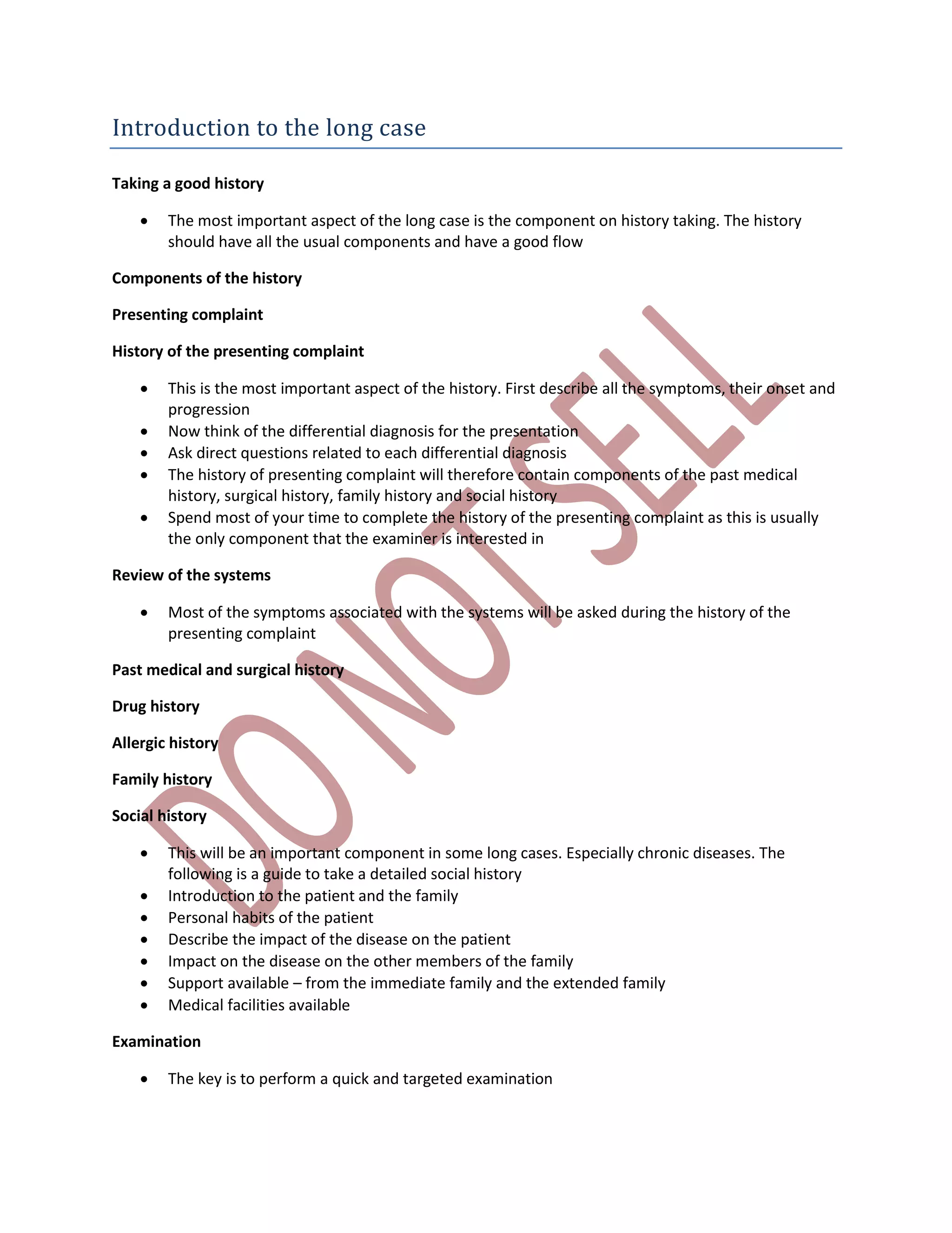 Introduction to the long case
Taking a good history
 The most important aspect of the long case is the component on history taking. The history
should have all the usual components and have a good flow
Components of the history
Presenting complaint
History of the presenting complaint
 This is the most important aspect of the history. First describe all the symptoms, their onset and
progression
 Now think of the differential diagnosis for the presentation
 Ask direct questions related to each differential diagnosis
 The history of presenting complaint will therefore contain components of the past medical
history, surgical history, family history and social history
 Spend most of your time to complete the history of the presenting complaint as this is usually
the only component that the examiner is interested in
Review of the systems
 Most of the symptoms associated with the systems will be asked during the history of the
presenting complaint
Past medical and surgical history
Drug history
Allergic history
Family history
Social history
 This will be an important component in some long cases. Especially chronic diseases. The
following is a guide to take a detailed social history
 Introduction to the patient and the family
 Personal habits of the patient
 Describe the impact of the disease on the patient
 Impact on the disease on the other members of the family
 Support available – from the immediate family and the extended family
 Medical facilities available
Examination
 The key is to perform a quick and targeted examination
 