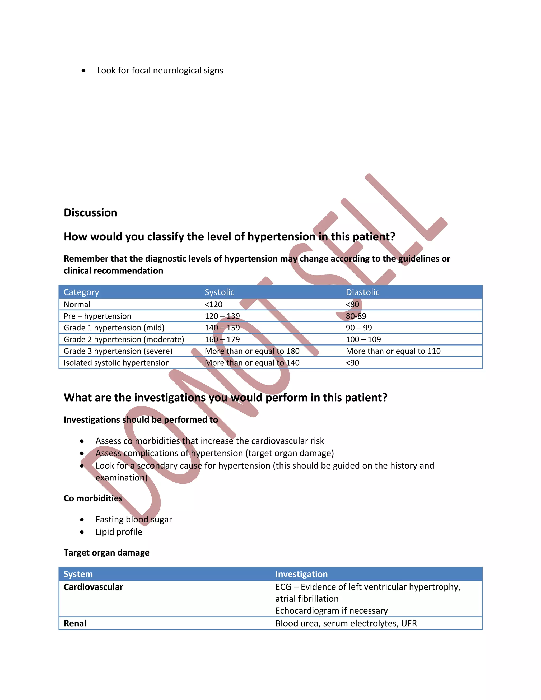  Look for focal neurological signs
Discussion
How would you classify the level of hypertension in this patient?
Remember that the diagnostic levels of hypertension may change according to the guidelines or
clinical recommendation
Category Systolic Diastolic
Normal <120 <80
Pre – hypertension 120 – 139 80-89
Grade 1 hypertension (mild) 140 – 159 90 – 99
Grade 2 hypertension (moderate) 160 – 179 100 – 109
Grade 3 hypertension (severe) More than or equal to 180 More than or equal to 110
Isolated systolic hypertension More than or equal to 140 <90
What are the investigations you would perform in this patient?
Investigations should be performed to
 Assess co morbidities that increase the cardiovascular risk
 Assess complications of hypertension (target organ damage)
 Look for a secondary cause for hypertension (this should be guided on the history and
examination)
Co morbidities
 Fasting blood sugar
 Lipid profile
Target organ damage
System Investigation
Cardiovascular ECG – Evidence of left ventricular hypertrophy,
atrial fibrillation
Echocardiogram if necessary
Renal Blood urea, serum electrolytes, UFR
 
