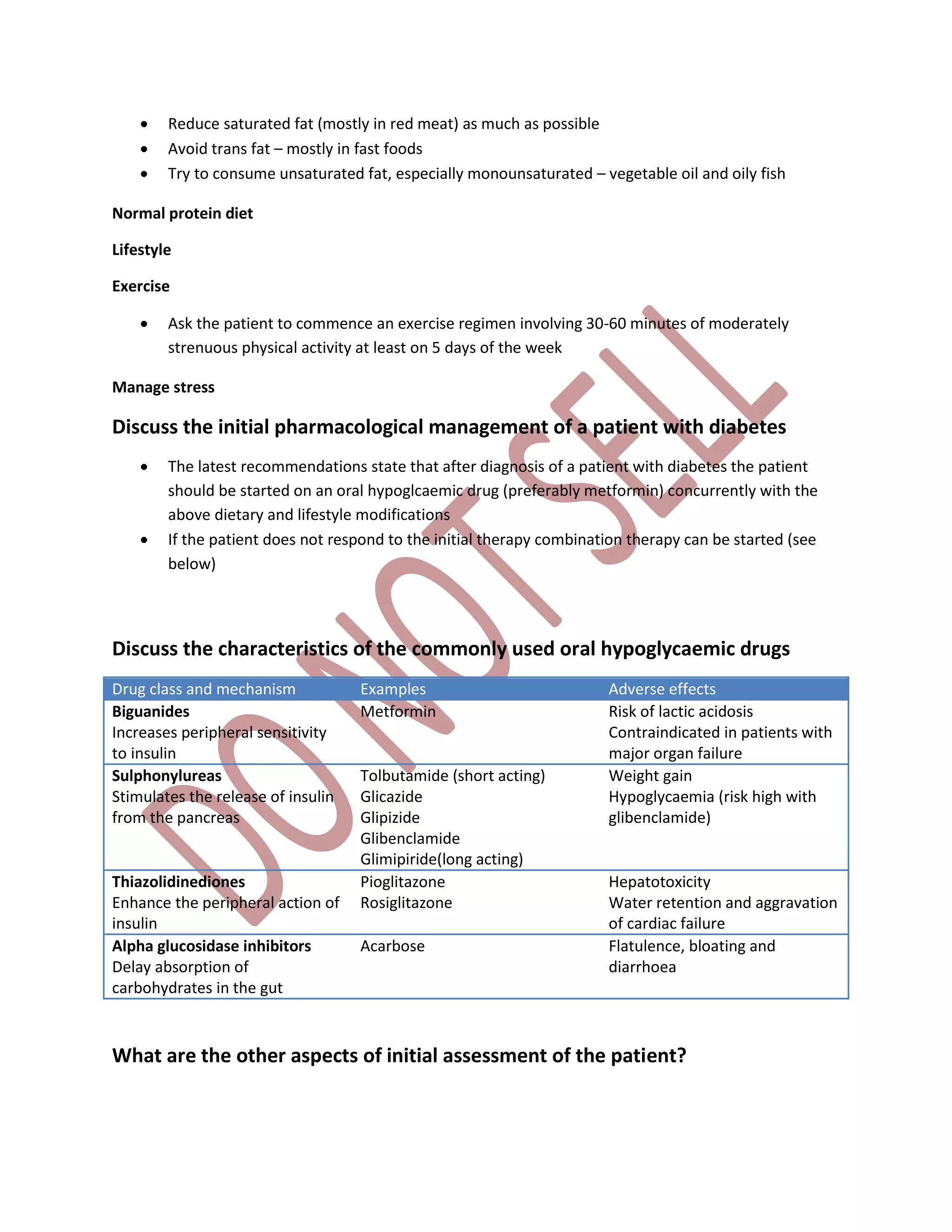  Reduce saturated fat (mostly in red meat) as much as possible
 Avoid trans fat – mostly in fast foods
 Try to consume unsaturated fat, especially monounsaturated – vegetable oil and oily fish
Normal protein diet
Lifestyle
Exercise
 Ask the patient to commence an exercise regimen involving 30-60 minutes of moderately
strenuous physical activity at least on 5 days of the week
Manage stress
Discuss the initial pharmacological management of a patient with diabetes
 The latest recommendations state that after diagnosis of a patient with diabetes the patient
should be started on an oral hypoglcaemic drug (preferably metformin) concurrently with the
above dietary and lifestyle modifications
 If the patient does not respond to the initial therapy combination therapy can be started (see
below)
Discuss the characteristics of the commonly used oral hypoglycaemic drugs
Drug class and mechanism Examples Adverse effects
Biguanides
Increases peripheral sensitivity
to insulin
Metformin Risk of lactic acidosis
Contraindicated in patients with
major organ failure
Sulphonylureas
Stimulates the release of insulin
from the pancreas
Tolbutamide (short acting)
Glicazide
Glipizide
Glibenclamide
Glimipiride(long acting)
Weight gain
Hypoglycaemia (risk high with
glibenclamide)
Thiazolidinediones
Enhance the peripheral action of
insulin
Pioglitazone
Rosiglitazone
Hepatotoxicity
Water retention and aggravation
of cardiac failure
Alpha glucosidase inhibitors
Delay absorption of
carbohydrates in the gut
Acarbose Flatulence, bloating and
diarrhoea
What are the other aspects of initial assessment of the patient?
 