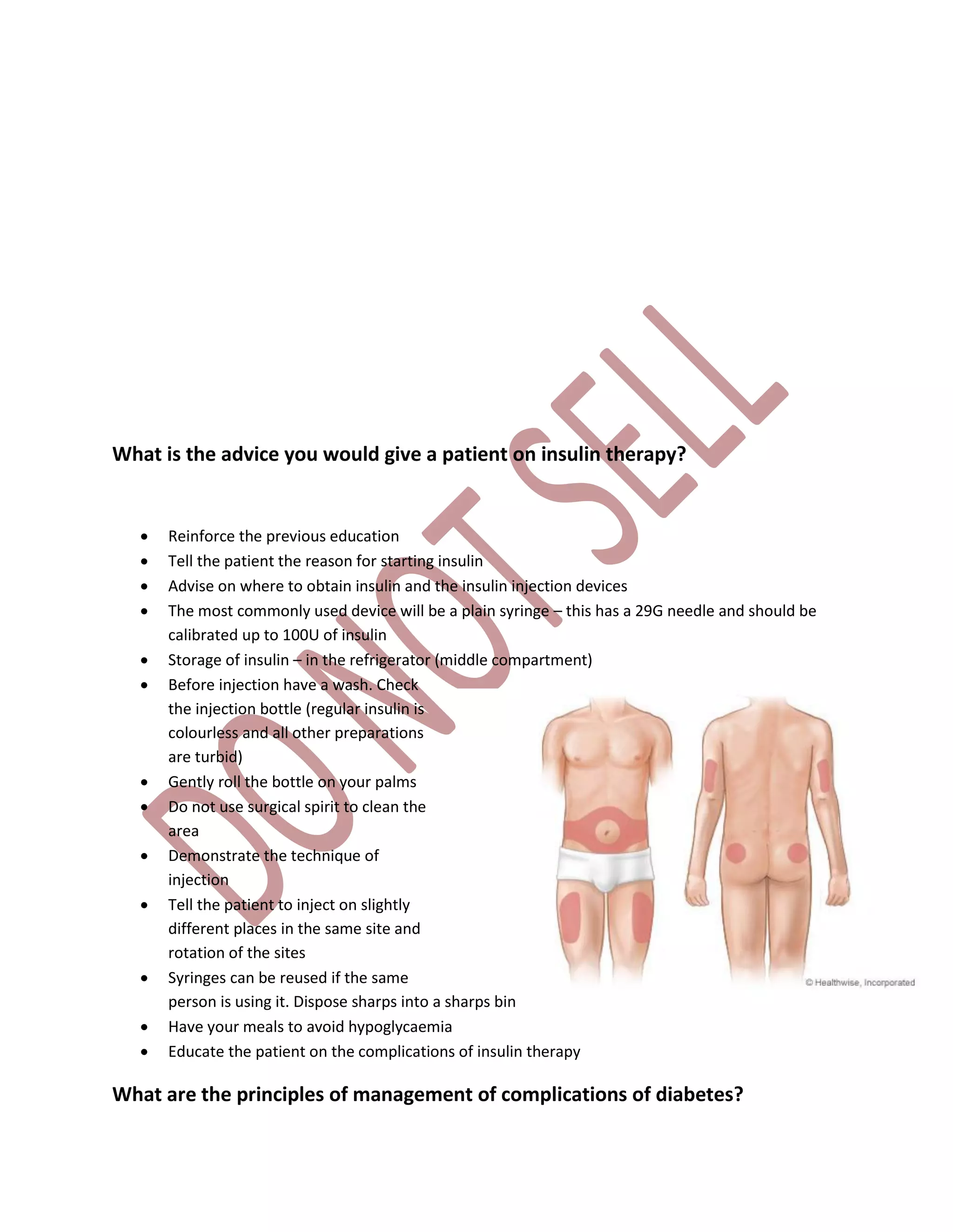 What is the advice you would give a patient on insulin therapy?
 Reinforce the previous education
 Tell the patient the reason for starting insulin
 Advise on where to obtain insulin and the insulin injection devices
 The most commonly used device will be a plain syringe – this has a 29G needle and should be
calibrated up to 100U of insulin
 Storage of insulin – in the refrigerator (middle compartment)
 Before injection have a wash. Check
the injection bottle (regular insulin is
colourless and all other preparations
are turbid)
 Gently roll the bottle on your palms
 Do not use surgical spirit to clean the
area
 Demonstrate the technique of
injection
 Tell the patient to inject on slightly
different places in the same site and
rotation of the sites
 Syringes can be reused if the same
person is using it. Dispose sharps into a sharps bin
 Have your meals to avoid hypoglycaemia
 Educate the patient on the complications of insulin therapy
What are the principles of management of complications of diabetes?
 