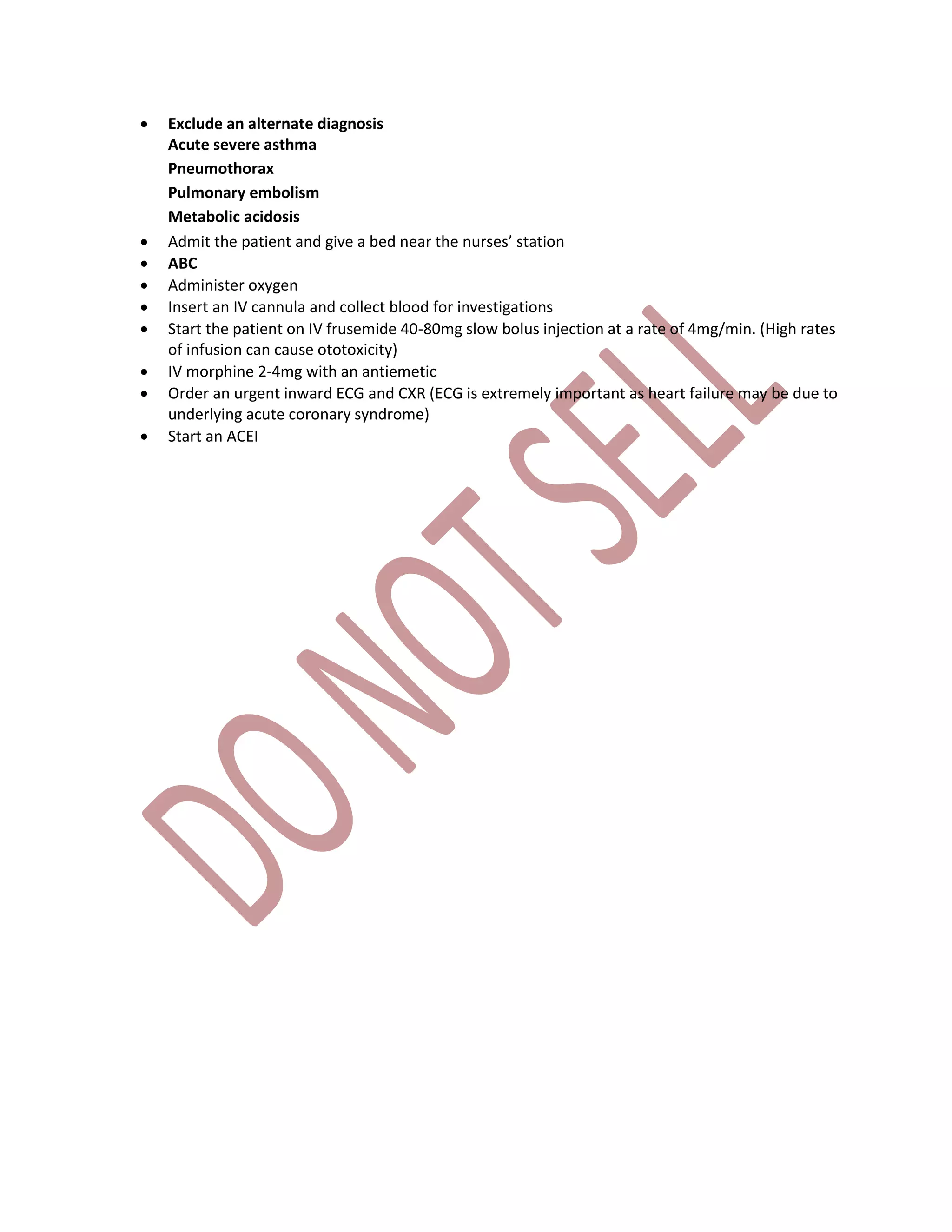  Exclude an alternate diagnosis
Acute severe asthma
Pneumothorax
Pulmonary embolism
Metabolic acidosis
 Admit the patient and give a bed near the nurses’ station
 ABC
 Administer oxygen
 Insert an IV cannula and collect blood for investigations
 Start the patient on IV frusemide 40-80mg slow bolus injection at a rate of 4mg/min. (High rates
of infusion can cause ototoxicity)
 IV morphine 2-4mg with an antiemetic
 Order an urgent inward ECG and CXR (ECG is extremely important as heart failure may be due to
underlying acute coronary syndrome)
 Start an ACEI
 