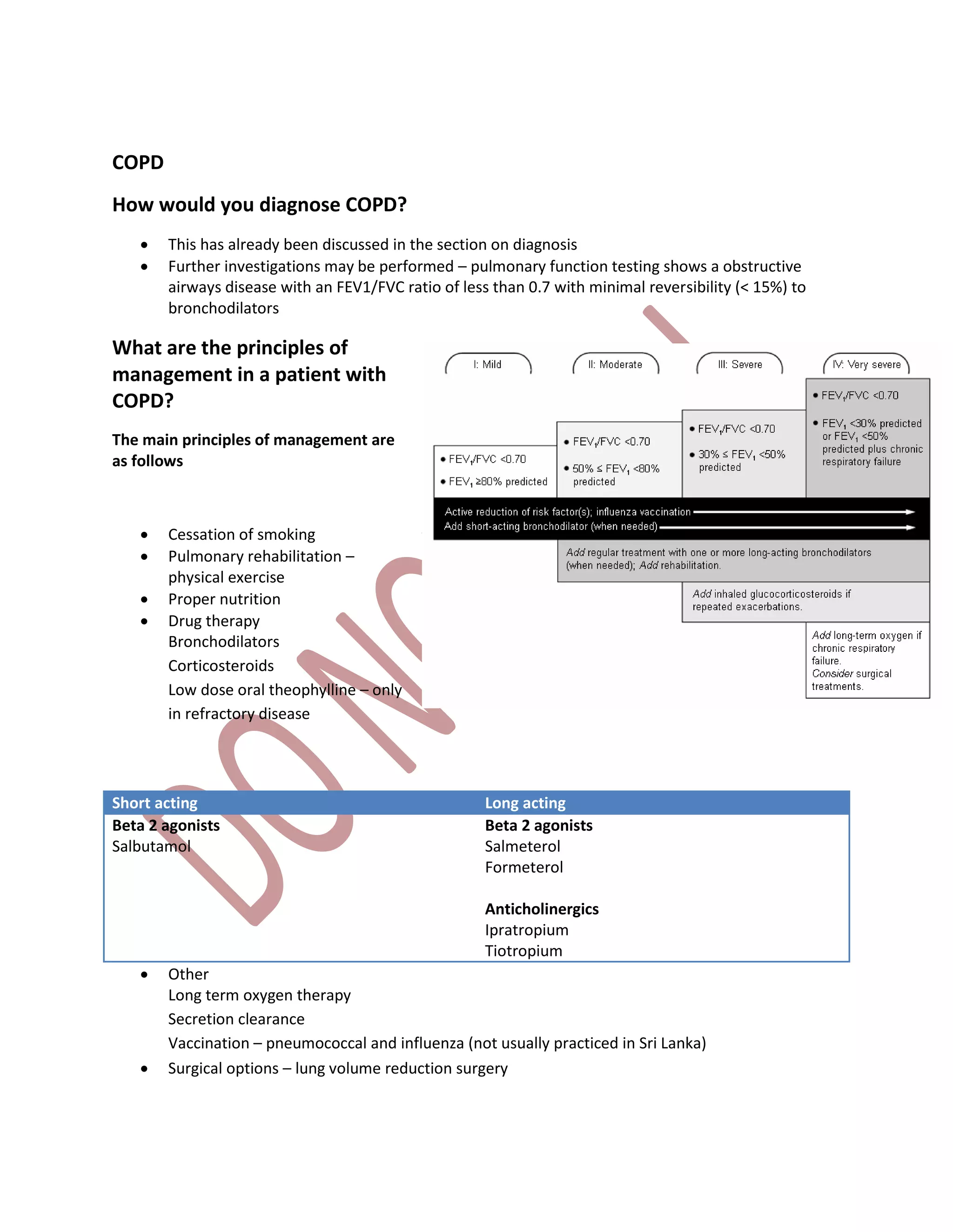 COPD
How would you diagnose COPD?
 This has already been discussed in the section on diagnosis
 Further investigations may be performed – pulmonary function testing shows a obstructive
airways disease with an FEV1/FVC ratio of less than 0.7 with minimal reversibility (< 15%) to
bronchodilators
What are the principles of
management in a patient with
COPD?
The main principles of management are
as follows
 Cessation of smoking
 Pulmonary rehabilitation –
physical exercise
 Proper nutrition
 Drug therapy
Bronchodilators
Corticosteroids
Low dose oral theophylline – only
in refractory disease
Short acting Long acting
Beta 2 agonists
Salbutamol
Beta 2 agonists
Salmeterol
Formeterol
Anticholinergics
Ipratropium
Tiotropium
 Other
Long term oxygen therapy
Secretion clearance
Vaccination – pneumococcal and influenza (not usually practiced in Sri Lanka)
 Surgical options – lung volume reduction surgery
 