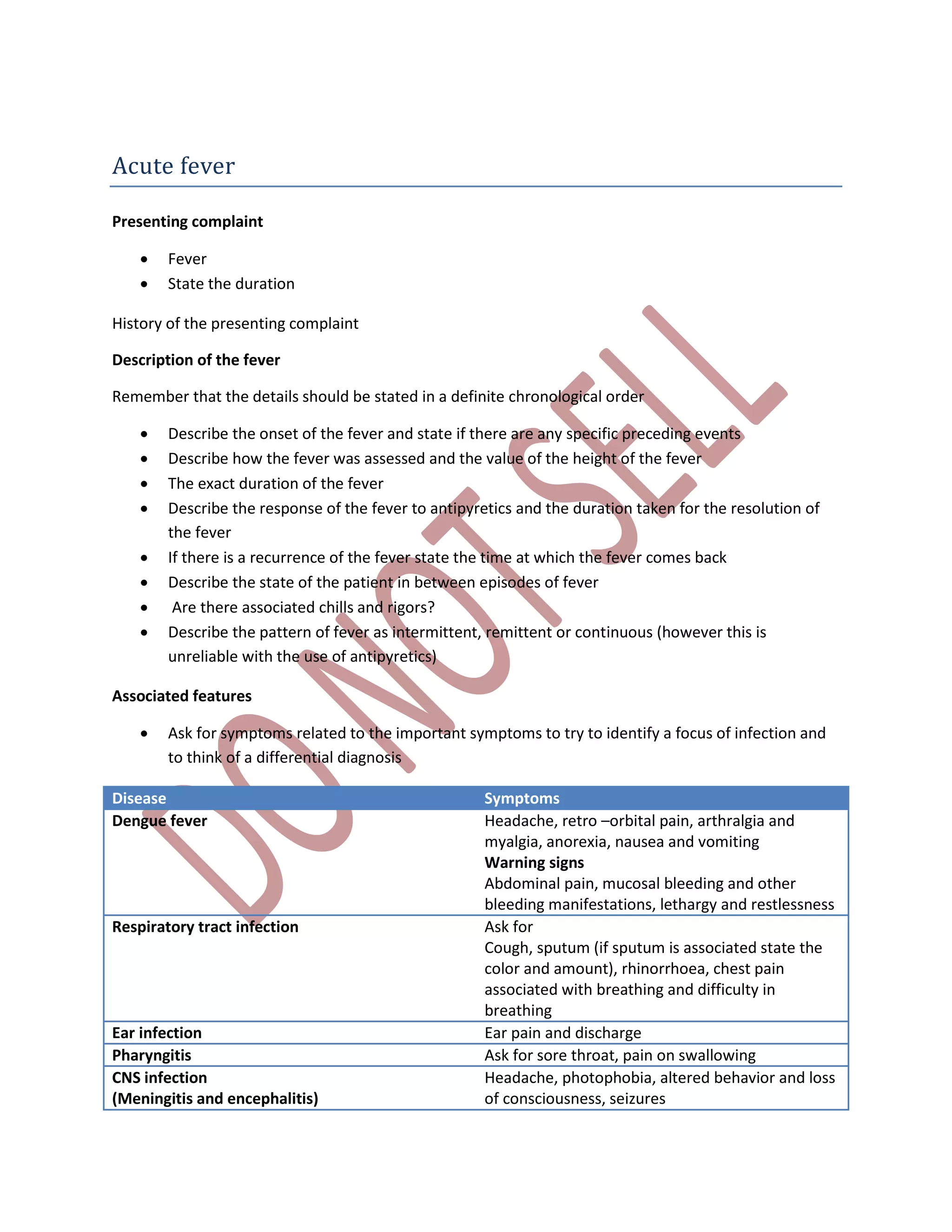 Acute fever
Presenting complaint
 Fever
 State the duration
History of the presenting complaint
Description of the fever
Remember that the details should be stated in a definite chronological order
 Describe the onset of the fever and state if there are any specific preceding events
 Describe how the fever was assessed and the value of the height of the fever
 The exact duration of the fever
 Describe the response of the fever to antipyretics and the duration taken for the resolution of
the fever
 If there is a recurrence of the fever state the time at which the fever comes back
 Describe the state of the patient in between episodes of fever
 Are there associated chills and rigors?
 Describe the pattern of fever as intermittent, remittent or continuous (however this is
unreliable with the use of antipyretics)
Associated features
 Ask for symptoms related to the important symptoms to try to identify a focus of infection and
to think of a differential diagnosis
Disease Symptoms
Dengue fever Headache, retro –orbital pain, arthralgia and
myalgia, anorexia, nausea and vomiting
Warning signs
Abdominal pain, mucosal bleeding and other
bleeding manifestations, lethargy and restlessness
Respiratory tract infection Ask for
Cough, sputum (if sputum is associated state the
color and amount), rhinorrhoea, chest pain
associated with breathing and difficulty in
breathing
Ear infection Ear pain and discharge
Pharyngitis Ask for sore throat, pain on swallowing
CNS infection
(Meningitis and encephalitis)
Headache, photophobia, altered behavior and loss
of consciousness, seizures
 