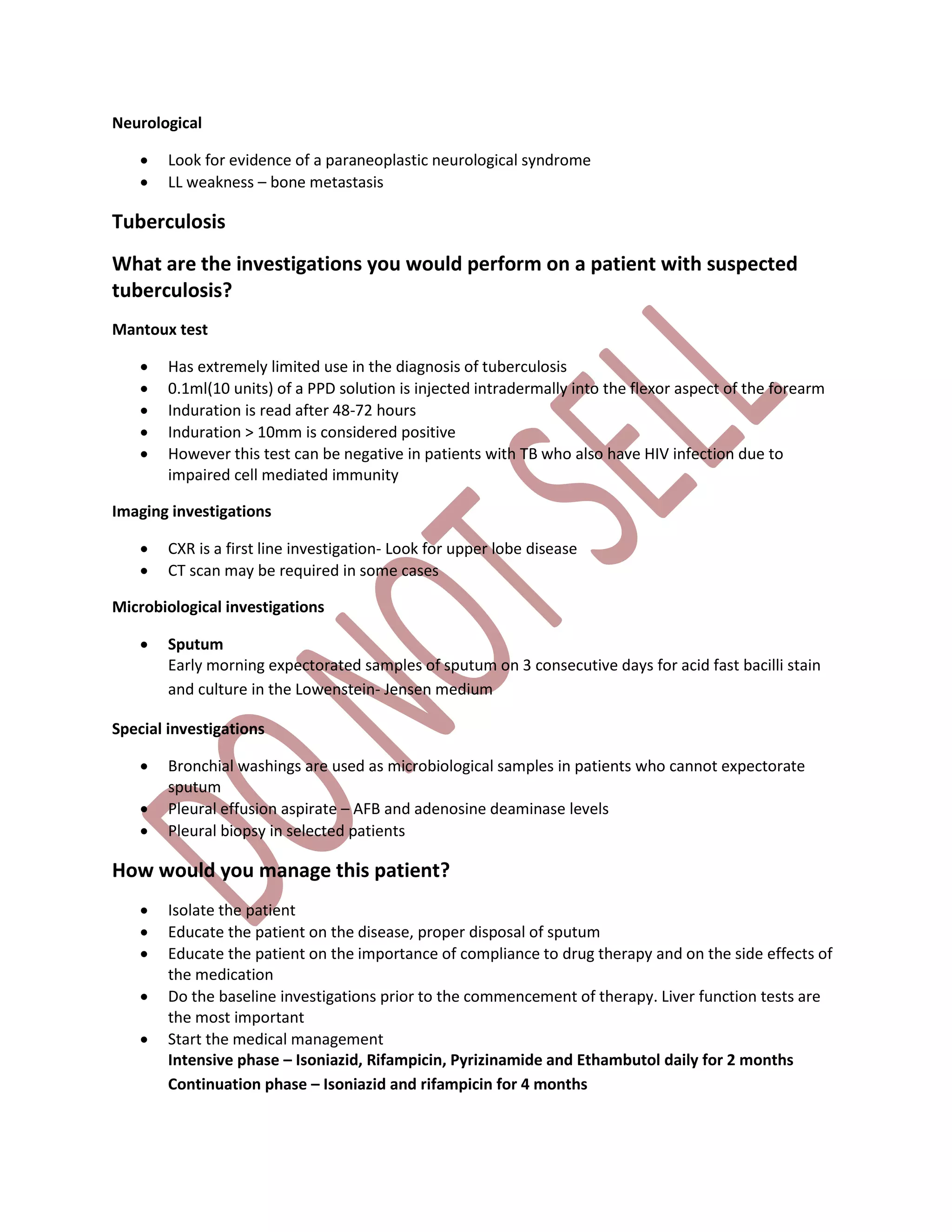 Neurological
 Look for evidence of a paraneoplastic neurological syndrome
 LL weakness – bone metastasis
Tuberculosis
What are the investigations you would perform on a patient with suspected
tuberculosis?
Mantoux test
 Has extremely limited use in the diagnosis of tuberculosis
 0.1ml(10 units) of a PPD solution is injected intradermally into the flexor aspect of the forearm
 Induration is read after 48-72 hours
 Induration > 10mm is considered positive
 However this test can be negative in patients with TB who also have HIV infection due to
impaired cell mediated immunity
Imaging investigations
 CXR is a first line investigation- Look for upper lobe disease
 CT scan may be required in some cases
Microbiological investigations
 Sputum
Early morning expectorated samples of sputum on 3 consecutive days for acid fast bacilli stain
and culture in the Lowenstein- Jensen medium
Special investigations
 Bronchial washings are used as microbiological samples in patients who cannot expectorate
sputum
 Pleural effusion aspirate – AFB and adenosine deaminase levels
 Pleural biopsy in selected patients
How would you manage this patient?
 Isolate the patient
 Educate the patient on the disease, proper disposal of sputum
 Educate the patient on the importance of compliance to drug therapy and on the side effects of
the medication
 Do the baseline investigations prior to the commencement of therapy. Liver function tests are
the most important
 Start the medical management
Intensive phase – Isoniazid, Rifampicin, Pyrizinamide and Ethambutol daily for 2 months
Continuation phase – Isoniazid and rifampicin for 4 months
 