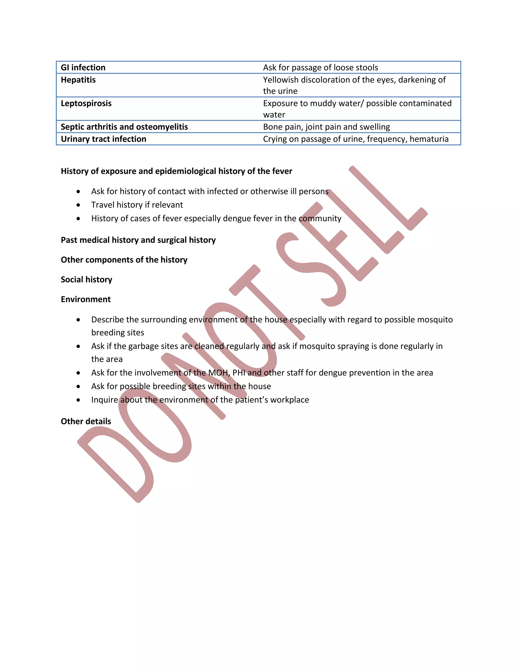 GI infection Ask for passage of loose stools
Hepatitis Yellowish discoloration of the eyes, darkening of
the urine
Leptospirosis Exposure to muddy water/ possible contaminated
water
Septic arthritis and osteomyelitis Bone pain, joint pain and swelling
Urinary tract infection Crying on passage of urine, frequency, hematuria
History of exposure and epidemiological history of the fever
 Ask for history of contact with infected or otherwise ill persons
 Travel history if relevant
 History of cases of fever especially dengue fever in the community
Past medical history and surgical history
Other components of the history
Social history
Environment
 Describe the surrounding environment of the house especially with regard to possible mosquito
breeding sites
 Ask if the garbage sites are cleaned regularly and ask if mosquito spraying is done regularly in
the area
 Ask for the involvement of the MOH, PHI and other staff for dengue prevention in the area
 Ask for possible breeding sites within the house
 Inquire about the environment of the patient’s workplace
Other details
 